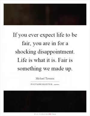 If you ever expect life to be fair, you are in for a shocking disappointment. Life is what it is. Fair is something we made up Picture Quote #1