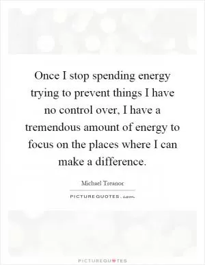 Once I stop spending energy trying to prevent things I have no control over, I have a tremendous amount of energy to focus on the places where I can make a difference Picture Quote #1