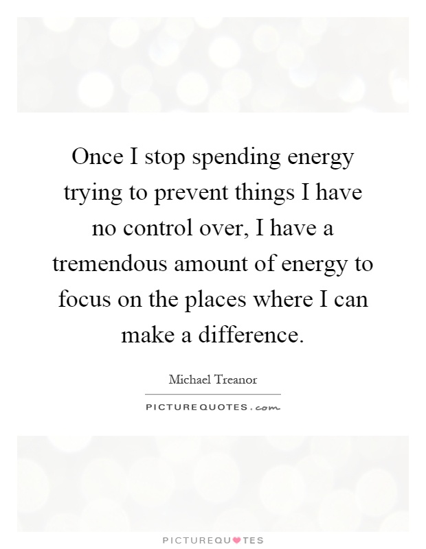 Once I stop spending energy trying to prevent things I have no control over, I have a tremendous amount of energy to focus on the places where I can make a difference Picture Quote #1