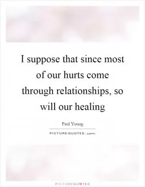 I suppose that since most of our hurts come through relationships, so will our healing Picture Quote #1