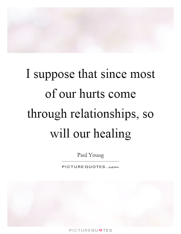 I suppose that since most of our hurts come through relationships, so will our healing Picture Quote #1