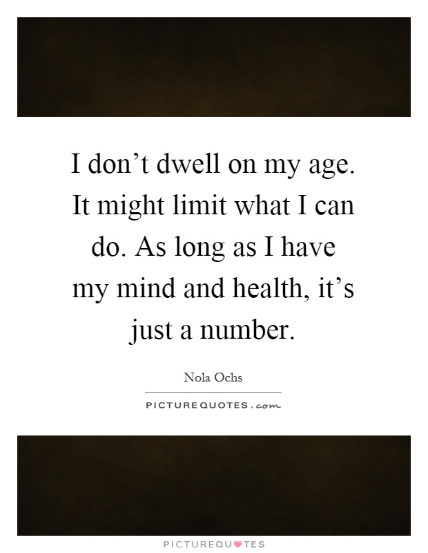 I don't dwell on my age. It might limit what I can do. As long as I have my mind and health, it's just a number Picture Quote #1