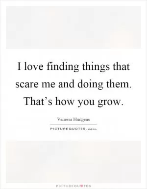I love finding things that scare me and doing them. That’s how you grow Picture Quote #1