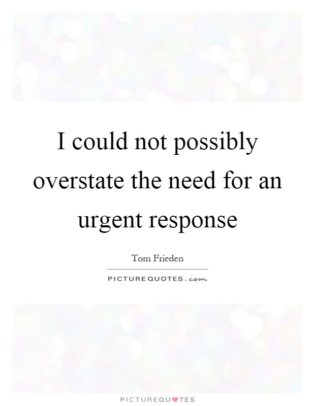 I could not possibly overstate the need for an urgent response Picture Quote #1