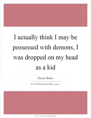 I actually think I may be possessed with demons, I was dropped on my head as a kid Picture Quote #1
