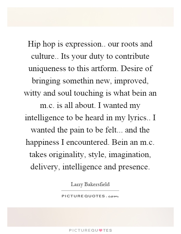 Hip hop is expression.. our roots and culture.. Its your duty to contribute uniqueness to this artform. Desire of bringing somethin new, improved, witty and soul touching is what bein an m.c. is all about. I wanted my intelligence to be heard in my lyrics.. I wanted the pain to be felt... and the happiness I encountered. Bein an m.c. takes originality, style, imagination, delivery, intelligence and presence Picture Quote #1