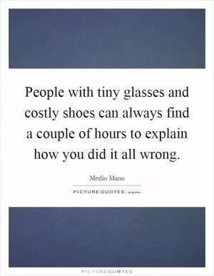 People with tiny glasses and costly shoes can always find a couple of hours to explain how you did it all wrong Picture Quote #1