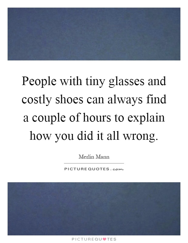 People with tiny glasses and costly shoes can always find a couple of hours to explain how you did it all wrong Picture Quote #1