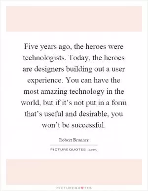 Five years ago, the heroes were technologists. Today, the heroes are designers building out a user experience. You can have the most amazing technology in the world, but if it’s not put in a form that’s useful and desirable, you won’t be successful Picture Quote #1