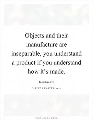Objects and their manufacture are inseparable, you understand a product if you understand how it’s made Picture Quote #1