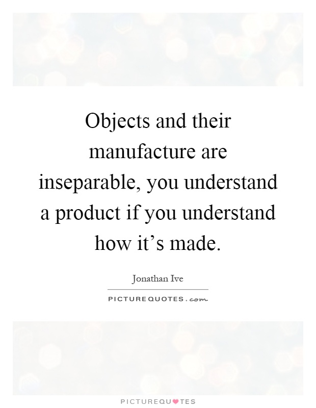 Objects and their manufacture are inseparable, you understand a product if you understand how it's made Picture Quote #1