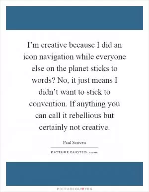 I’m creative because I did an icon navigation while everyone else on the planet sticks to words? No, it just means I didn’t want to stick to convention. If anything you can call it rebellious but certainly not creative Picture Quote #1