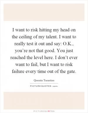 I want to risk hitting my head on the ceiling of my talent. I want to really test it out and say: O.K., you’re not that good. You just reached the level here. I don’t ever want to fail, but I want to risk failure every time out of the gate Picture Quote #1