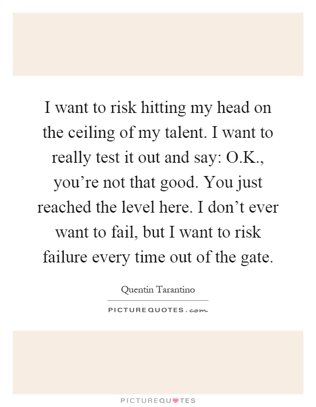 I want to risk hitting my head on the ceiling of my talent. I want to really test it out and say: O.K., you're not that good. You just reached the level here. I don't ever want to fail, but I want to risk failure every time out of the gate Picture Quote #1