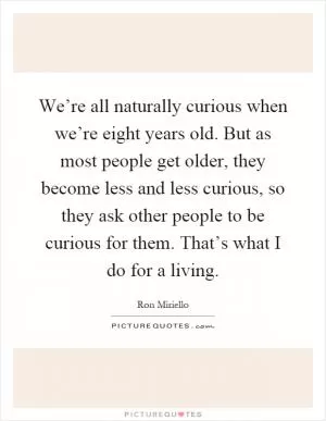 We’re all naturally curious when we’re eight years old. But as most people get older, they become less and less curious, so they ask other people to be curious for them. That’s what I do for a living Picture Quote #1