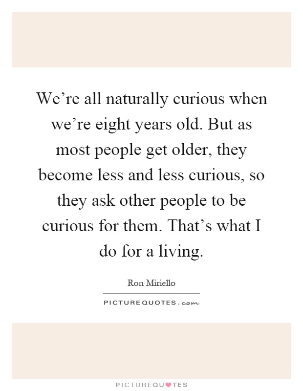 We're all naturally curious when we're eight years old. But as most people get older, they become less and less curious, so they ask other people to be curious for them. That's what I do for a living Picture Quote #1