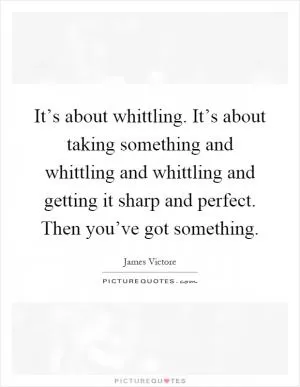 It’s about whittling. It’s about taking something and whittling and whittling and getting it sharp and perfect. Then you’ve got something Picture Quote #1