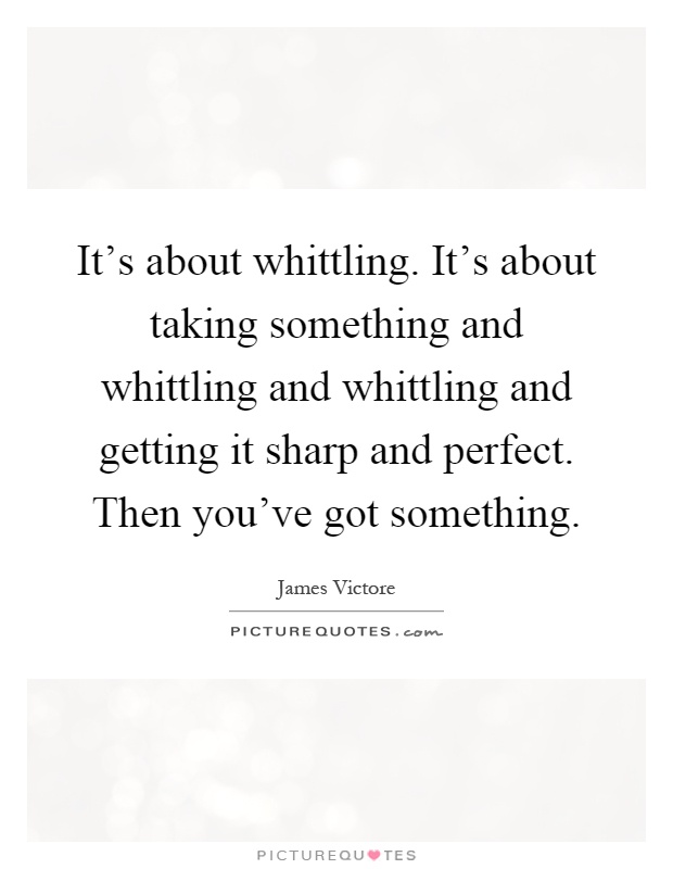 It's about whittling. It's about taking something and whittling and whittling and getting it sharp and perfect. Then you've got something Picture Quote #1