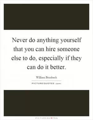 Never do anything yourself that you can hire someone else to do, especially if they can do it better Picture Quote #1