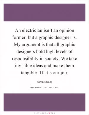 An electrician isn’t an opinion former, but a graphic designer is. My argument is that all graphic designers hold high levels of responsibility in society. We take invisible ideas and make them tangible. That’s our job Picture Quote #1
