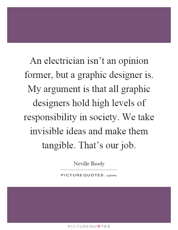 An electrician isn't an opinion former, but a graphic designer is. My argument is that all graphic designers hold high levels of responsibility in society. We take invisible ideas and make them tangible. That's our job Picture Quote #1