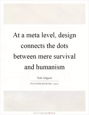 At a meta level, design connects the dots between mere survival and humanism Picture Quote #1