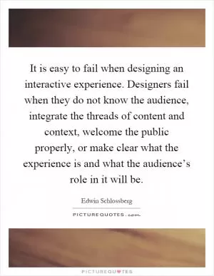 It is easy to fail when designing an interactive experience. Designers fail when they do not know the audience, integrate the threads of content and context, welcome the public properly, or make clear what the experience is and what the audience’s role in it will be Picture Quote #1