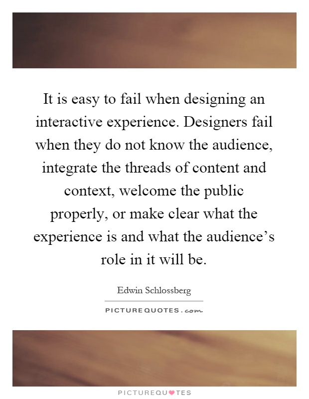 It is easy to fail when designing an interactive experience. Designers fail when they do not know the audience, integrate the threads of content and context, welcome the public properly, or make clear what the experience is and what the audience's role in it will be Picture Quote #1