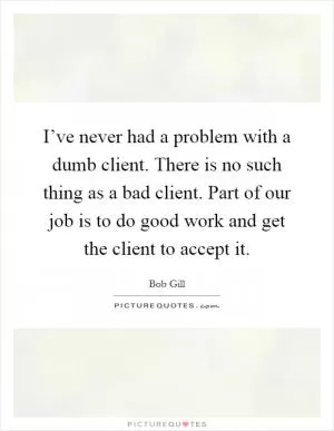 I’ve never had a problem with a dumb client. There is no such thing as a bad client. Part of our job is to do good work and get the client to accept it Picture Quote #1
