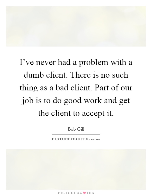 I've never had a problem with a dumb client. There is no such thing as a bad client. Part of our job is to do good work and get the client to accept it Picture Quote #1