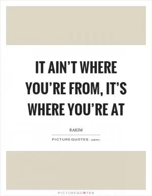 It ain’t where you’re from, it’s where you’re at Picture Quote #1