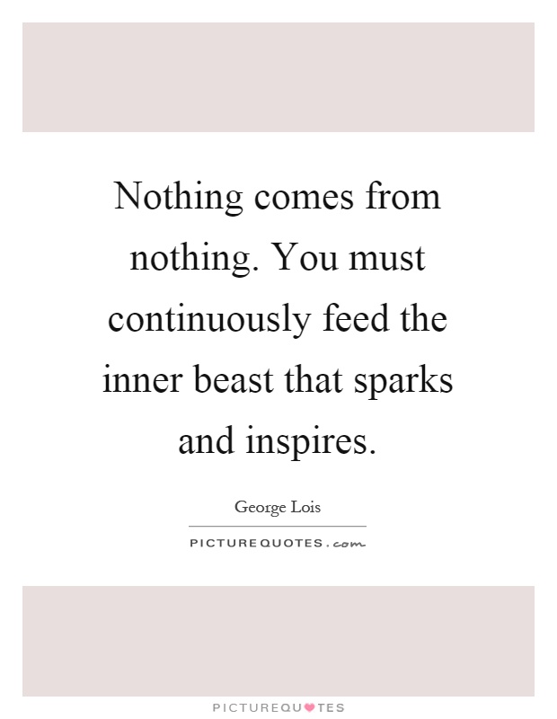 Nothing comes from nothing. You must continuously feed the inner beast that sparks and inspires Picture Quote #1