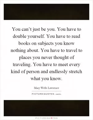 You can’t just be you. You have to double yourself. You have to read books on subjects you know nothing about. You have to travel to places you never thought of traveling. You have to meet every kind of person and endlessly stretch what you know Picture Quote #1