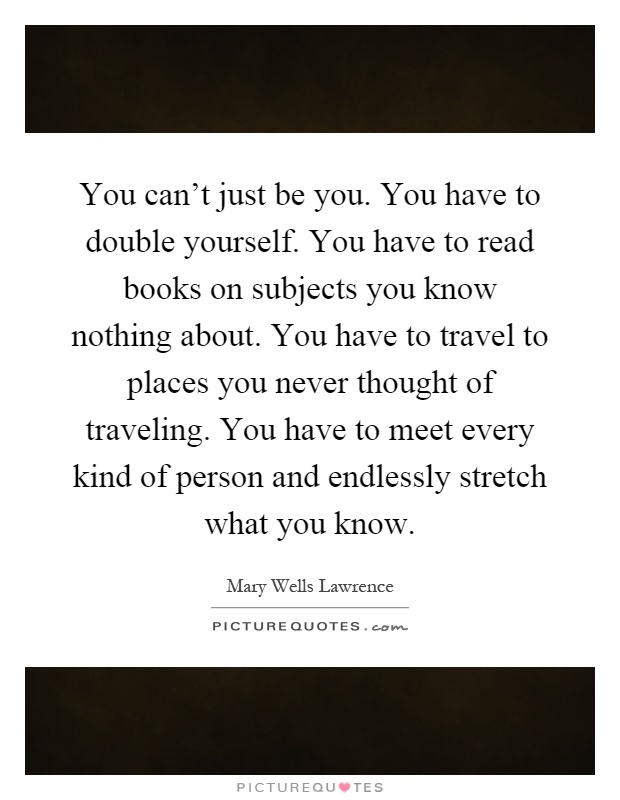 You can't just be you. You have to double yourself. You have to read books on subjects you know nothing about. You have to travel to places you never thought of traveling. You have to meet every kind of person and endlessly stretch what you know Picture Quote #1