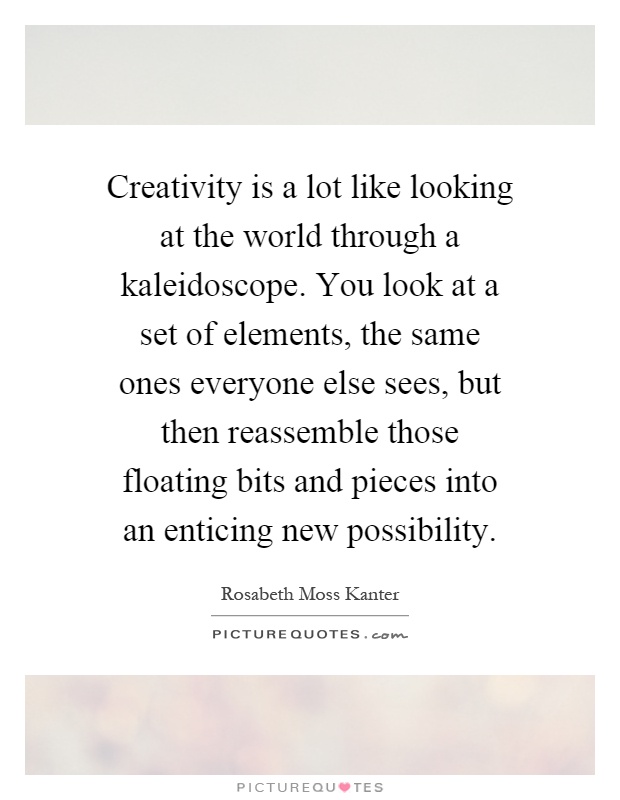 Creativity is a lot like looking at the world through a kaleidoscope. You look at a set of elements, the same ones everyone else sees, but then reassemble those floating bits and pieces into an enticing new possibility Picture Quote #1