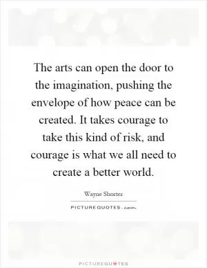The arts can open the door to the imagination, pushing the envelope of how peace can be created. It takes courage to take this kind of risk, and courage is what we all need to create a better world Picture Quote #1