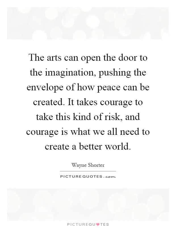 The arts can open the door to the imagination, pushing the envelope of how peace can be created. It takes courage to take this kind of risk, and courage is what we all need to create a better world Picture Quote #1