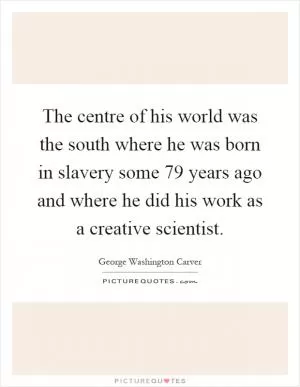 The centre of his world was the south where he was born in slavery some 79 years ago and where he did his work as a creative scientist Picture Quote #1