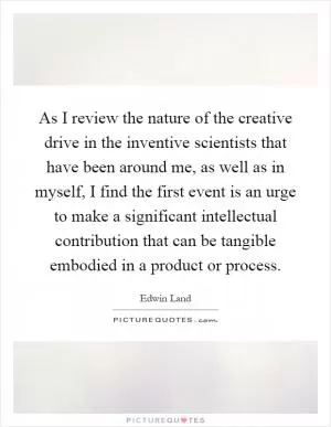 As I review the nature of the creative drive in the inventive scientists that have been around me, as well as in myself, I find the first event is an urge to make a significant intellectual contribution that can be tangible embodied in a product or process Picture Quote #1