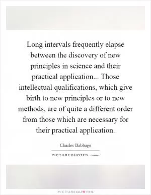 Long intervals frequently elapse between the discovery of new principles in science and their practical application... Those intellectual qualifications, which give birth to new principles or to new methods, are of quite a different order from those which are necessary for their practical application Picture Quote #1
