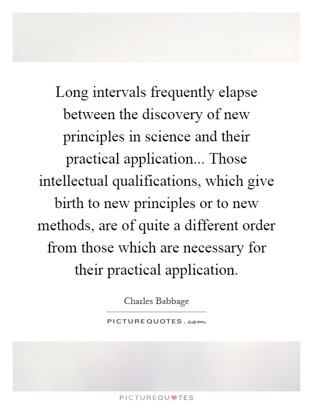 Long intervals frequently elapse between the discovery of new principles in science and their practical application... Those intellectual qualifications, which give birth to new principles or to new methods, are of quite a different order from those which are necessary for their practical application Picture Quote #1