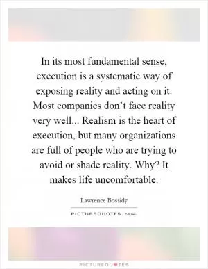 In its most fundamental sense, execution is a systematic way of exposing reality and acting on it. Most companies don’t face reality very well... Realism is the heart of execution, but many organizations are full of people who are trying to avoid or shade reality. Why? It makes life uncomfortable Picture Quote #1