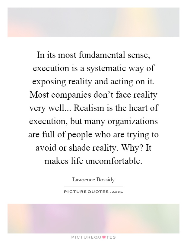 In its most fundamental sense, execution is a systematic way of exposing reality and acting on it. Most companies don't face reality very well... Realism is the heart of execution, but many organizations are full of people who are trying to avoid or shade reality. Why? It makes life uncomfortable Picture Quote #1