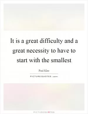 It is a great difficulty and a great necessity to have to start with the smallest Picture Quote #1