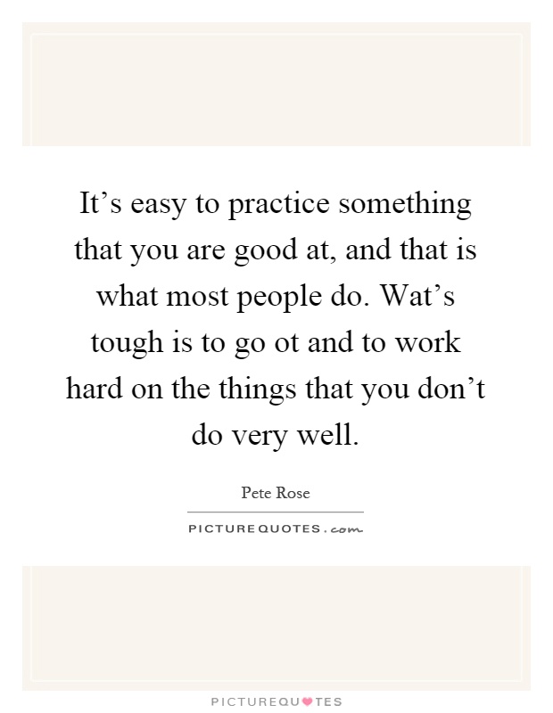 It's easy to practice something that you are good at, and that is what most people do. Wat's tough is to go ot and to work hard on the things that you don't do very well Picture Quote #1