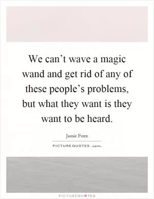 We can’t wave a magic wand and get rid of any of these people’s problems, but what they want is they want to be heard Picture Quote #1