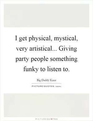 I get physical, mystical, very artistical... Giving party people something funky to listen to Picture Quote #1