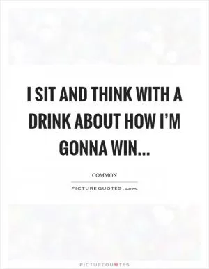 I sit and think with a drink about how I’m gonna win Picture Quote #1