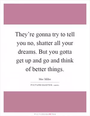 They’re gonna try to tell you no, shatter all your dreams. But you gotta get up and go and think of better things Picture Quote #1