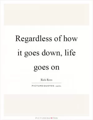Regardless of how it goes down, life goes on Picture Quote #1